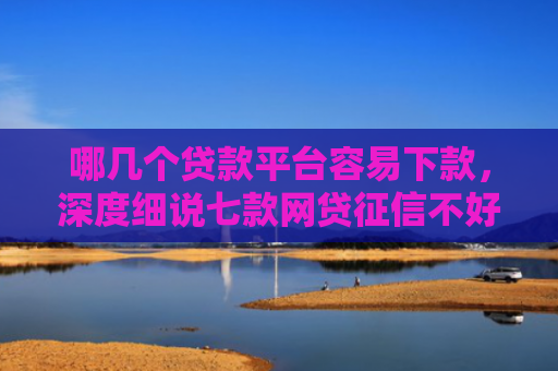哪几个贷款平台容易下款，深度细说七款网贷征信不好能下款