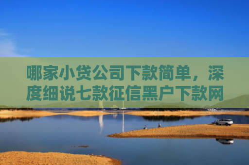 哪家小贷公司下款简单，深度细说七款征信黑户下款网贷
