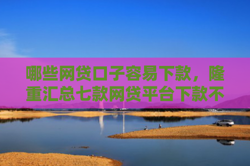 哪些网贷口子容易下款，隆重汇总七款网贷平台下款不看征信