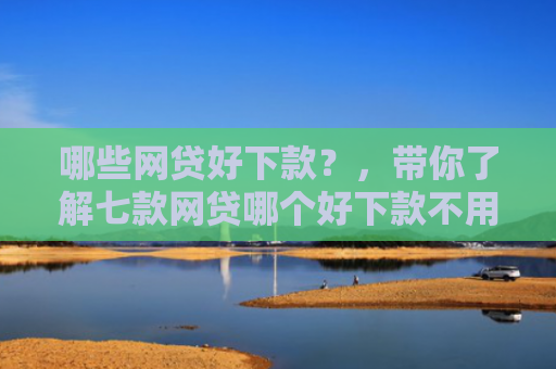 哪些网贷好下款？，带你了解七款网贷哪个好下款不用征信