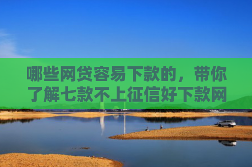 哪些网贷容易下款的，带你了解七款不上征信好下款网贷