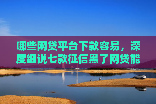 哪些网贷平台下款容易，深度细说七款征信黑了网贷能下款吗