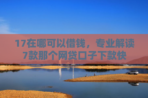 17在哪可以借钱，专业解读7款那个网贷口子下款快
