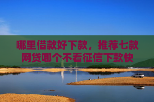 哪里借款好下款，推荐七款网贷哪个不看征信下款快