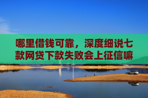 哪里借钱可靠，深度细说七款网贷下款失败会上征信嘛