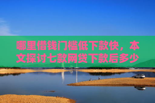 哪里借钱门槛低下款快，本文探讨七款网贷下款后多少天上征信