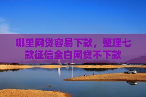 哪里网贷容易下款，整理七款征信全白网贷不下款