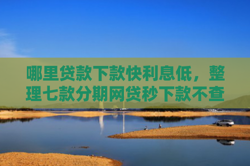 哪里贷款下款快利息低，整理七款分期网贷秒下款不查征信