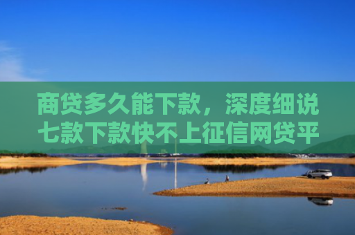 商贷多久能下款，深度细说七款下款快不上征信网贷平台