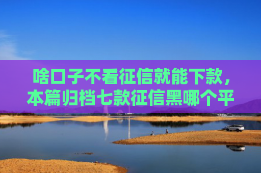 啥口子不看征信就能下款，本篇归档七款征信黑哪个平台能下款呢