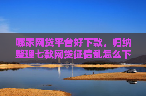 哪家网贷平台好下款，归纳整理七款网贷征信乱怎么下款