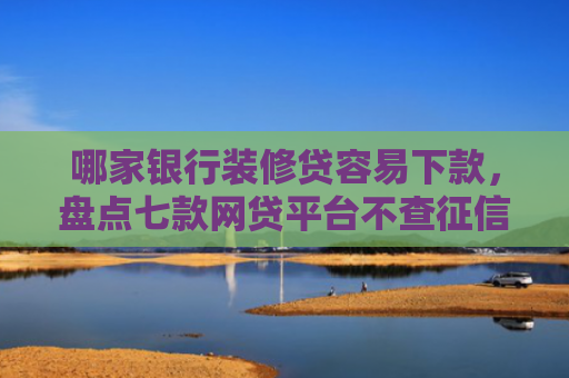 哪家银行装修贷容易下款，盘点七款网贷平台不查征信易下款
