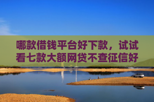 哪款借钱平台好下款，试试看七款大额网贷不查征信好下款
