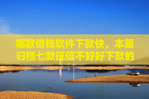 哪款借钱软件下款快，本篇归档七款征信不好好下款的网贷