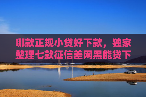 哪款正规小贷好下款，独家整理七款征信差网黑能贷下款吗