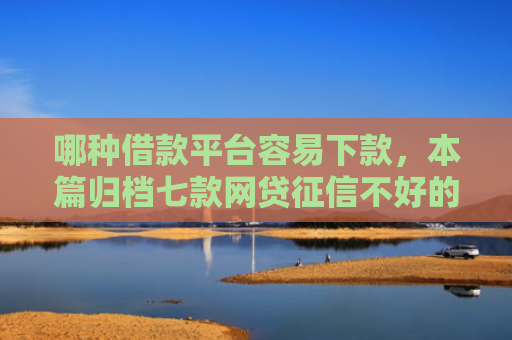 哪种借款平台容易下款，本篇归档七款网贷征信不好的下款口子