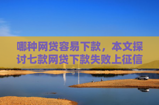 哪种网贷容易下款，本文探讨七款网贷下款失败上征信吗