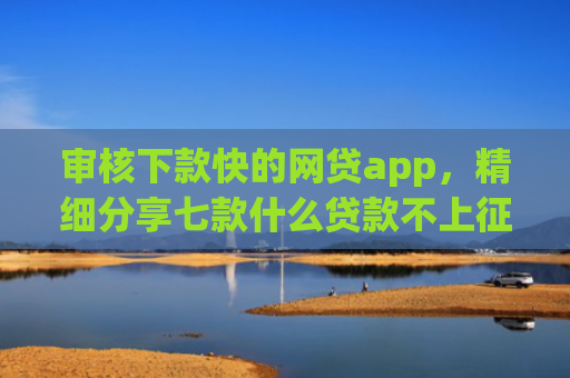 审核下款快的网贷app，精细分享七款什么贷款不上征信好下款