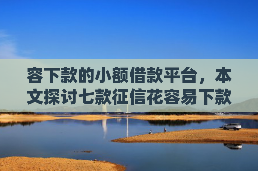 容下款的小额借款平台，本文探讨七款征信花容易下款的平台