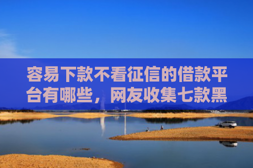 容易下款不看征信的借款平台有哪些，网友收集七款黑户征信花必下款平台