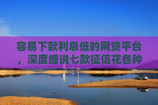容易下款利息低的网贷平台，深度细说七款征信花各种平台都不下款