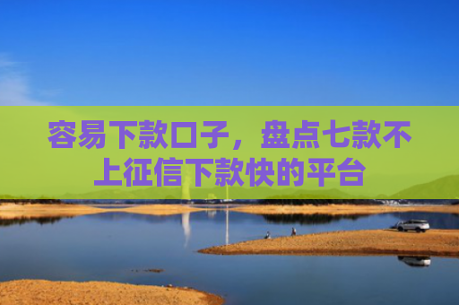 容易下款口子，盘点七款不上征信下款快的平台