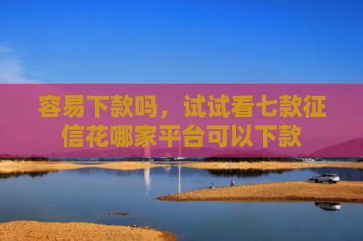 容易下款吗，试试看七款征信花哪家平台可以下款