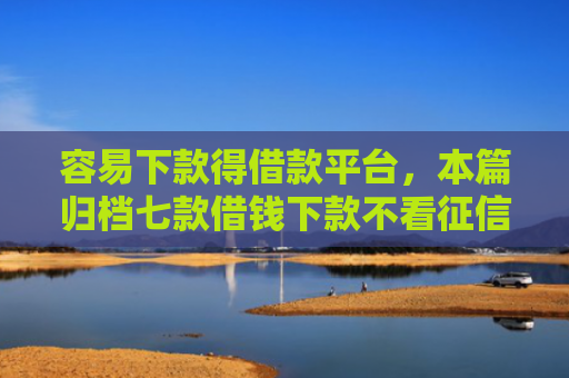 容易下款得借款平台，本篇归档七款借钱下款不看征信的平台