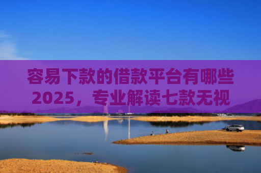 容易下款的借款平台有哪些2025，专业解读七款无视征信逾期必下款平台