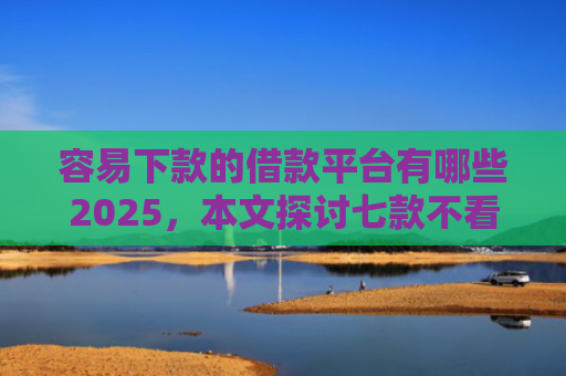容易下款的借款平台有哪些2025，本文探讨七款不看征信必下款的平台