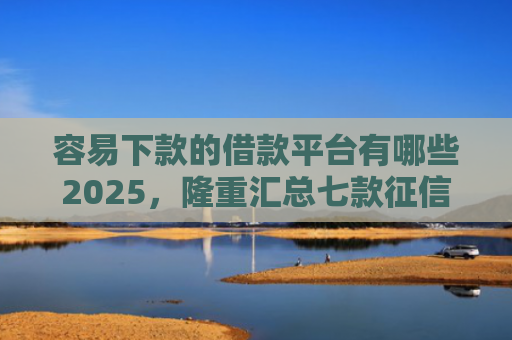 容易下款的借款平台有哪些2025，隆重汇总七款征信花了也能下款平台