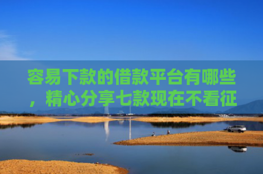 容易下款的借款平台有哪些，精心分享七款现在不看征信的下款平台