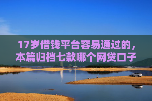 17岁借钱平台容易通过的，本篇归档七款哪个网贷口子下款