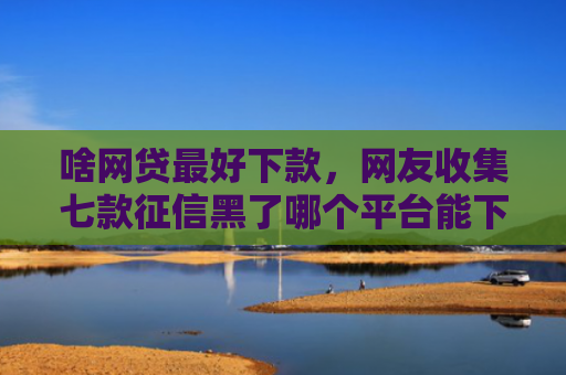 啥网贷最好下款，网友收集七款征信黑了哪个平台能下款买房