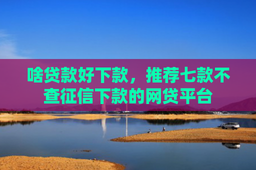 啥贷款好下款，推荐七款不查征信下款的网贷平台