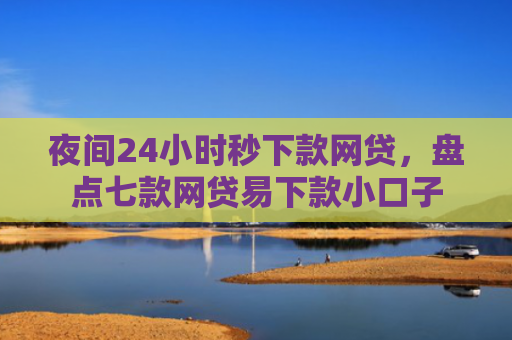夜间24小时秒下款网贷，盘点七款网贷易下款小口子