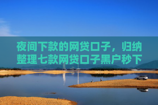 夜间下款的网贷口子，归纳整理七款网贷口子黑户秒下款