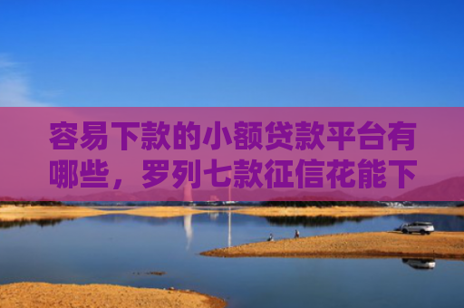 容易下款的小额贷款平台有哪些，罗列七款征信花能下款的正规平台
