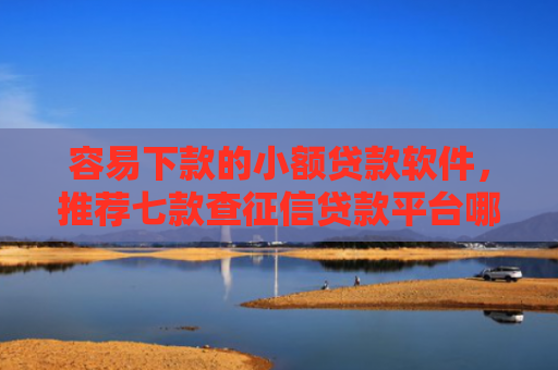 容易下款的小额贷款软件，推荐七款查征信贷款平台哪个好下款