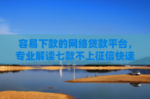 容易下款的网络贷款平台，专业解读七款不上征信快速下款的平台