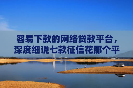 容易下款的网络贷款平台，深度细说七款征信花那个平台可以下款