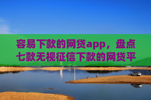 容易下款的网贷app，盘点七款无视征信下款的网贷平台