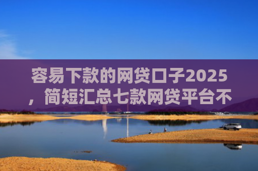 容易下款的网贷口子2025，简短汇总七款网贷平台不查征信下款快