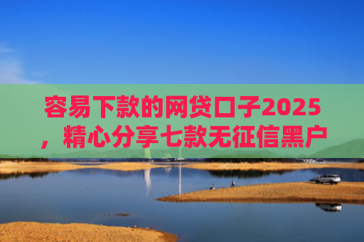 容易下款的网贷口子2025，精心分享七款无征信黑户也能下款平台
