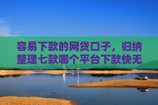 容易下款的网贷口子，归纳整理七款哪个平台下款快无视征信