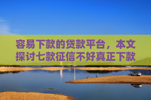 容易下款的贷款平台，本文探讨七款征信不好真正下款平台