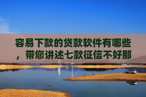 容易下款的贷款软件有哪些，带您讲述七款征信不好那个平台能下款