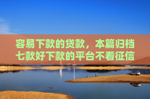 容易下款的贷款，本篇归档七款好下款的平台不看征信