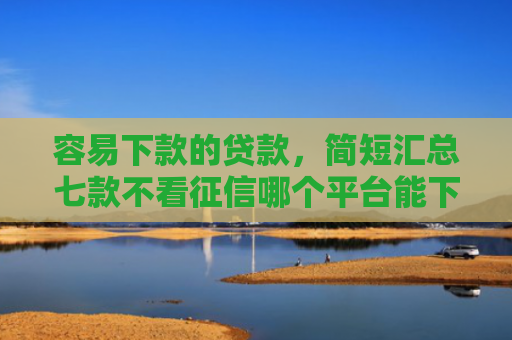 容易下款的贷款，简短汇总七款不看征信哪个平台能下款