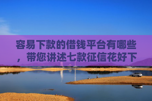 容易下款的借钱平台有哪些，带您讲述七款征信花好下款的借款平台